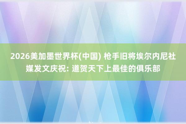 2026美加墨世界杯(中國) 槍手舊將埃爾內尼社媒發(fā)文慶祝: 道賀天下上最佳的俱樂部