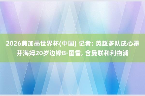 2026美加墨世界杯(中國) 記者: 英超多隊成心霍芬海姆20歲邊鋒B·圖雷, 含曼聯和利物浦