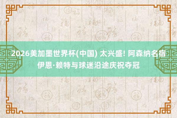2026美加墨世界杯(中國) 太興盛! 阿森納名宿伊恩·賴特與球迷沿途慶祝奪冠