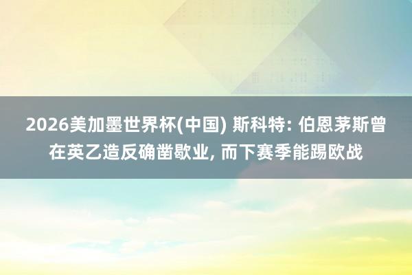 2026美加墨世界杯(中國) 斯科特: 伯恩茅斯曾在英乙造反確鑿歇業, 而下賽季能踢歐戰