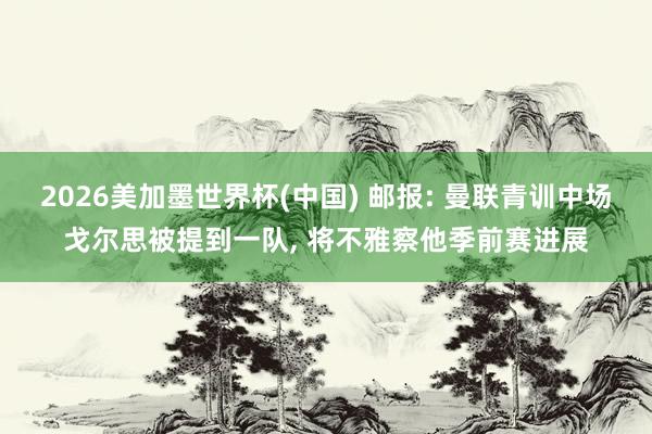2026美加墨世界杯(中國) 郵報(bào): 曼聯(lián)青訓(xùn)中場戈?duì)査急惶岬揭魂?duì), 將不雅察他季前賽進(jìn)展