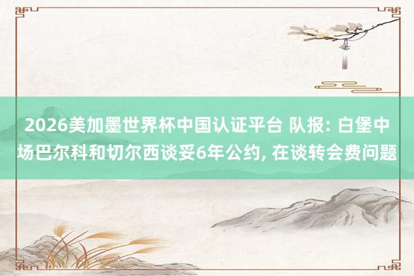 2026美加墨世界杯中國認證平臺 隊報: 白堡中場巴爾科和切爾西談妥6年公約, 在談轉會費問題