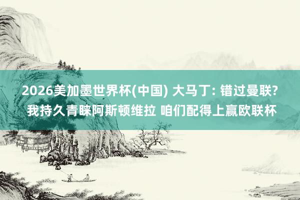 2026美加墨世界杯(中國) 大馬丁: 錯過曼聯(lián)? 我持久青睞阿斯頓維拉 咱們配得上贏歐聯(lián)杯