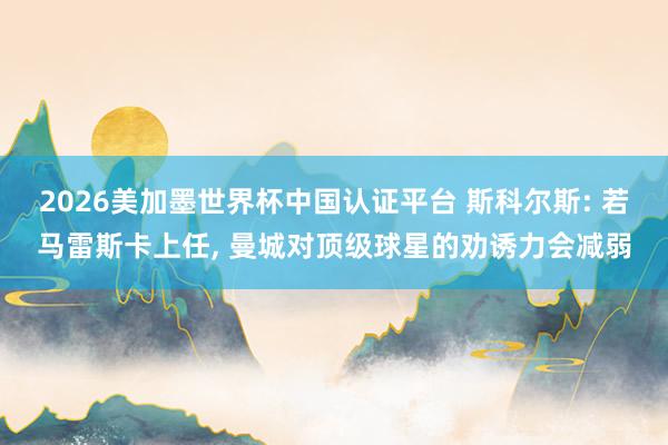 2026美加墨世界杯中國認證平臺 斯科爾斯: 若馬雷斯卡上任, 曼城對頂級球星的勸誘力會減弱