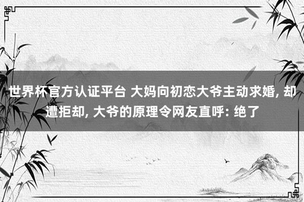 世界杯官方認證平臺 大媽向初戀大爺主動求婚, 卻遭拒卻, 大爺的原理令網友直呼: 絕了