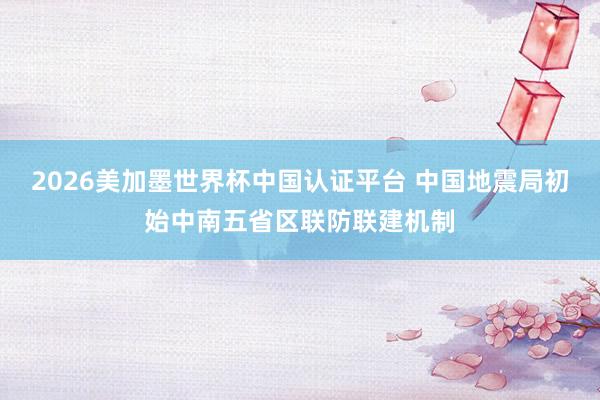 2026美加墨世界杯中國認(rèn)證平臺 中國地震局初始中南五省區(qū)聯(lián)防聯(lián)建機(jī)制