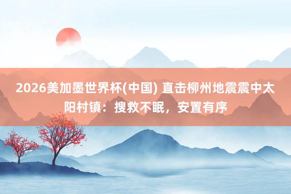 2026美加墨世界杯(中國) 直擊柳州地震震中太陽村鎮(zhèn)：搜救不眠，安置有序