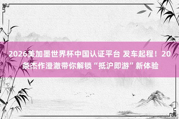 2026美加墨世界杯中國(guó)認(rèn)證平臺(tái) 發(fā)車起程！20 條杰作澄澈帶你解鎖“抵滬即游”新體驗(yàn)