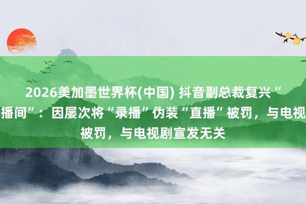 2026美加墨世界杯(中國) 抖音副總裁復興“封打焦贊直播間”：因屢次將“錄播”偽裝“直播”被罰，與電視劇宣發(fā)無關