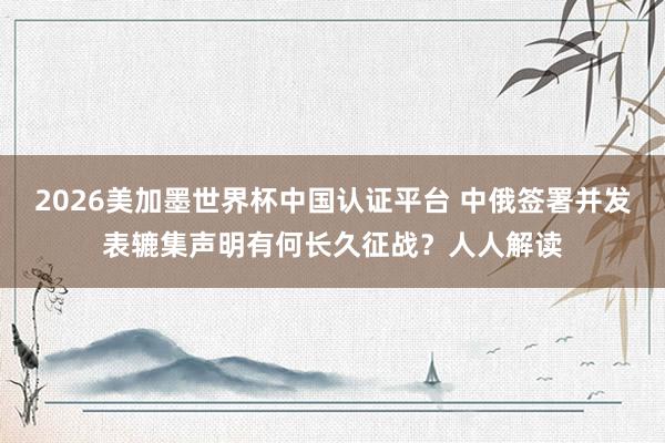 2026美加墨世界杯中國認證平臺 中俄簽署并發(fā)表轆集聲明有何長久征戰(zhàn)？人人解讀