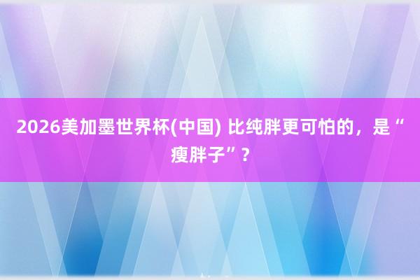 2026美加墨世界杯(中國) 比純胖更可怕的，是“瘦胖子”？