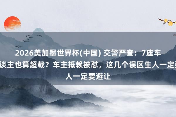 2026美加墨世界杯(中國(guó)) 交警嚴(yán)查：7座車?yán)?東談主也算超載？車主抵賴被懟，這幾個(gè)誤區(qū)生人一定要避讓