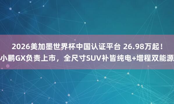 2026美加墨世界杯中國認證平臺 26.98萬起！小鵬GX負責上市，全尺寸SUV補皆純電+增程雙能源
