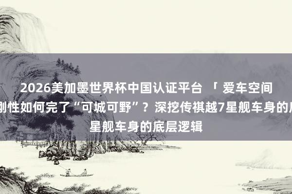 2026美加墨世界杯中國(guó)認(rèn)證平臺(tái) 「 愛(ài)車(chē)空間 」超高剛性如何完了“可城可野”？深挖傳祺越7星艦車(chē)身的底層邏輯