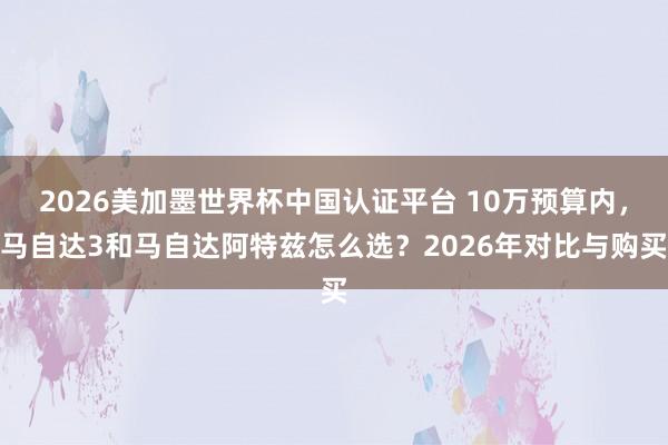 2026美加墨世界杯中國認證平臺 10萬預算內，馬自達3和馬自達阿特茲怎么選？2026年對比與購買