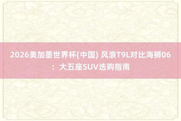 2026美加墨世界杯(中國(guó)) 風(fēng)浪T9L對(duì)比海獅06：大五座SUV選購(gòu)指南
