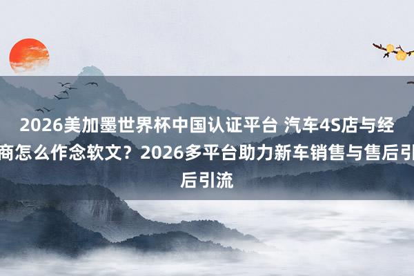 2026美加墨世界杯中國認證平臺 汽車4S店與經銷商怎么作念軟文？2026多平臺助力新車銷售與售后引流