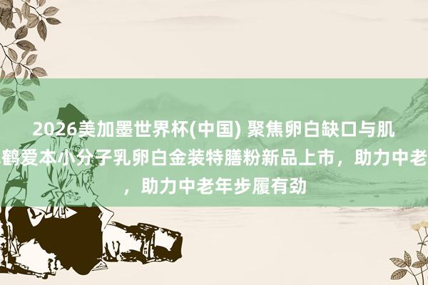 2026美加墨世界杯(中國) 聚焦卵白缺口與肌肉流失，飛鶴愛本小分子乳卵白金裝特膳粉新品上市，助力中老年步履有勁