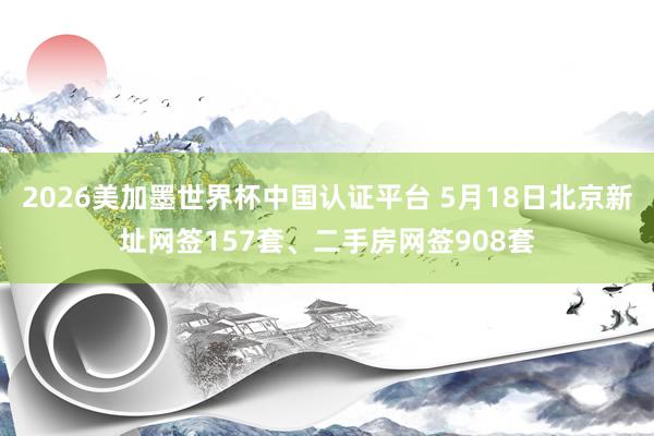 2026美加墨世界杯中國認(rèn)證平臺(tái) 5月18日北京新址網(wǎng)簽157套、二手房網(wǎng)簽908套