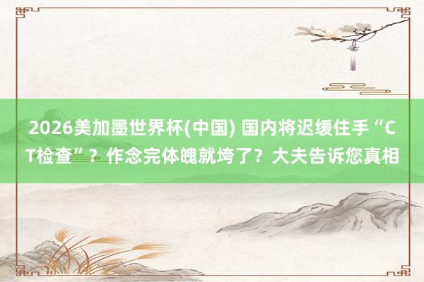 2026美加墨世界杯(中國) 國內(nèi)將遲緩住手“CT檢查”？作念完體魄就垮了？大夫告訴您真相