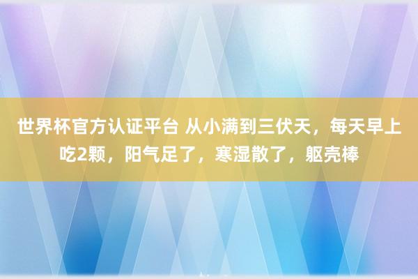 世界杯官方認證平臺 從小滿到三伏天，每天早上吃2顆，陽氣足了，寒濕散了，軀殼棒