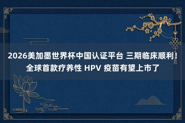 2026美加墨世界杯中國認證平臺 三期臨床順利！全球首款療養性 HPV 疫苗有望上市了