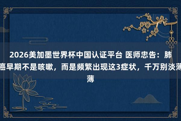 2026美加墨世界杯中國認證平臺 醫師忠告：肺癌早期不是咳嗽，而是頻繁出現這3癥狀，千萬別淡薄