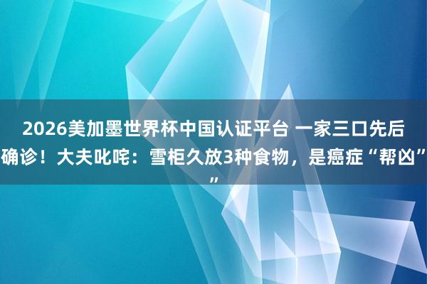 2026美加墨世界杯中國認證平臺 一家三口先后確診！大夫叱咤：雪柜久放3種食物，是癌癥“幫兇”