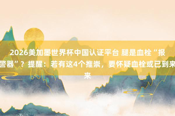 2026美加墨世界杯中國認證平臺 腿是血栓“報警器”？提醒：若有這4個推崇，要懷疑血栓或已到來