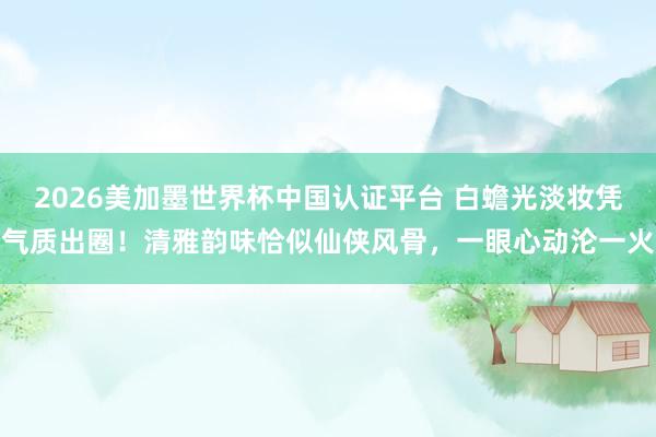 2026美加墨世界杯中國認證平臺 白蟾光淡妝憑氣質出圈！清雅韻味恰似仙俠風骨，一眼心動淪一火