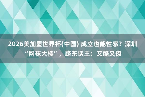 2026美加墨世界杯(中國) 成立也能性感？深圳“網襪大樓”，路東談主：又酷又撩
