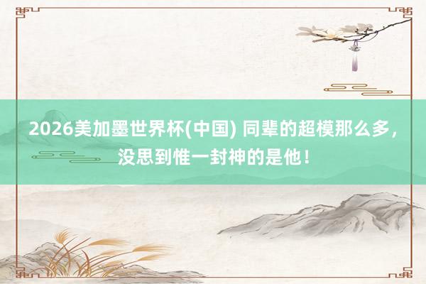 2026美加墨世界杯(中國(guó)) 同輩的超模那么多，沒(méi)思到惟一封神的是他！