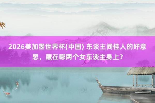 2026美加墨世界杯(中國) 東談主間佳人的好意思,藏在哪兩個女東談主身上?