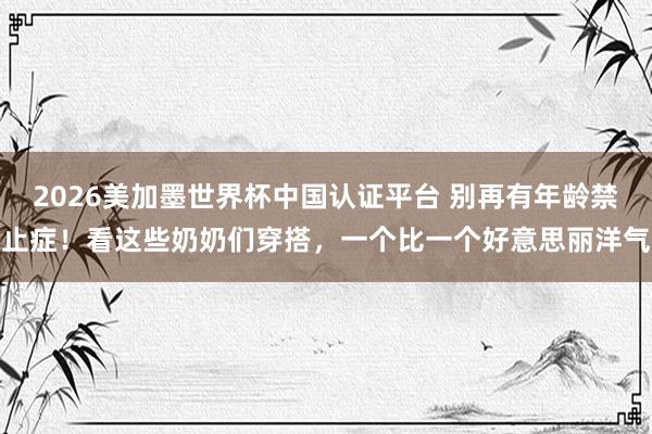 2026美加墨世界杯中國認證平臺 別再有年齡禁止癥！看這些奶奶們穿搭，一個比一個好意思麗洋氣