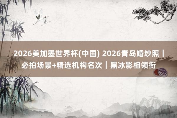 2026美加墨世界杯(中國) 2026青島婚紗照｜必拍場景+精選機構名次｜黑冰影相領銜