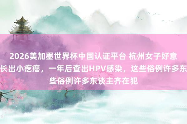 2026美加墨世界杯中國認證平臺 杭州女子好意思甲后指甲長出小疙瘩，一年后查出HPV感染，這些俗例許多東談主齊在犯