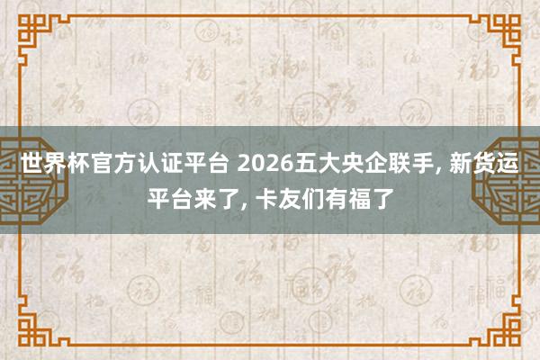 世界杯官方認證平臺 2026五大央企聯手, 新貨運平臺來了, 卡友們有福了