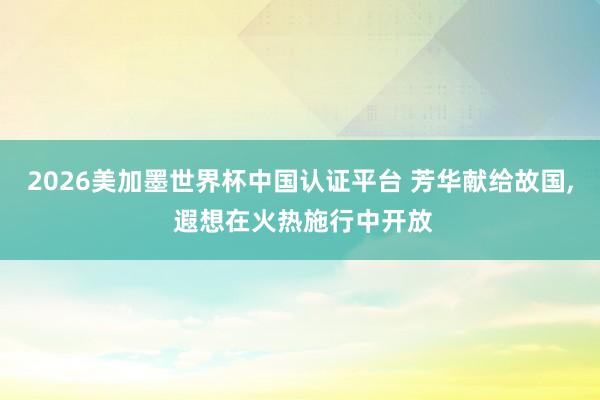 2026美加墨世界杯中國(guó)認(rèn)證平臺(tái) 芳華獻(xiàn)給故國(guó)， 遐想在火熱施行中開放