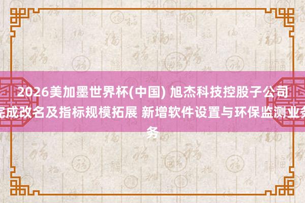 2026美加墨世界杯(中國) 旭杰科技控股子公司完成改名及指標規模拓展 新增軟件設置與環保監測業務