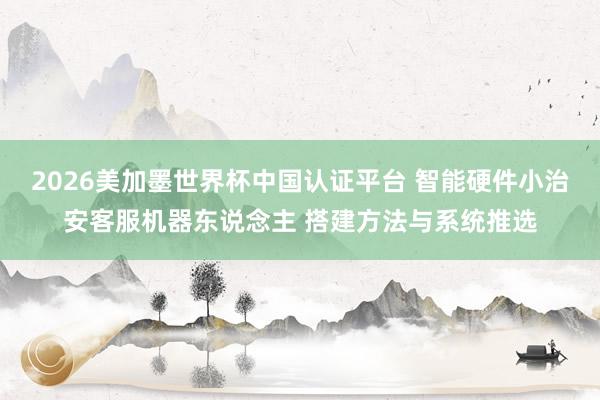 2026美加墨世界杯中國認證平臺 智能硬件小治安客服機器東說念主 搭建方法與系統推選