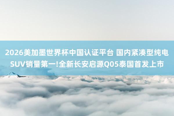 2026美加墨世界杯中國認證平臺 國內緊湊型純電SUV銷量第一!全新長安啟源Q05泰國首發上市