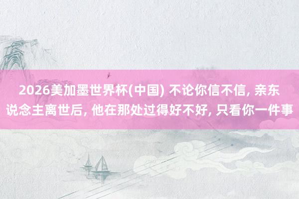 2026美加墨世界杯(中國) 不論你信不信, 親東說念主離世后, 他在那處過得好不好, 只看你一件事