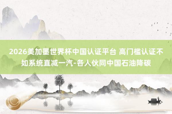 2026美加墨世界杯中國認(rèn)證平臺 高門檻認(rèn)證不如系統(tǒng)直減一汽-各人伙同中國石油降碳