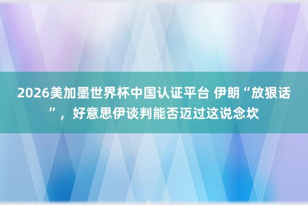 2026美加墨世界杯中國認證平臺 伊朗“放狠話”，好意思伊談判能否邁過這說念坎