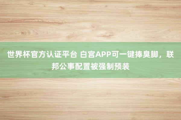 世界杯官方認證平臺 白宮APP可一鍵捧臭腳,聯邦公事配置被強制預裝