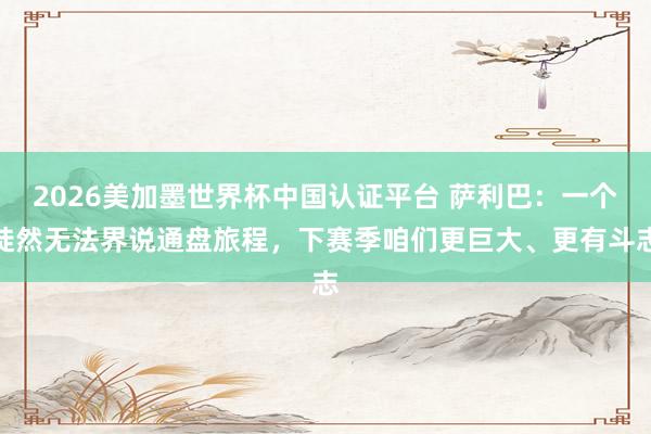 2026美加墨世界杯中國認證平臺 薩利巴：一個陡然無法界說通盤旅程，下賽季咱們更巨大、更有斗志
