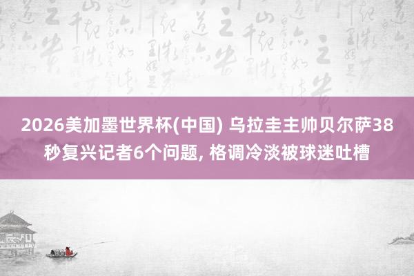 2026美加墨世界杯(中國) 烏拉圭主帥貝爾薩38秒復(fù)興記者6個(gè)問題, 格調(diào)冷淡被球迷吐槽