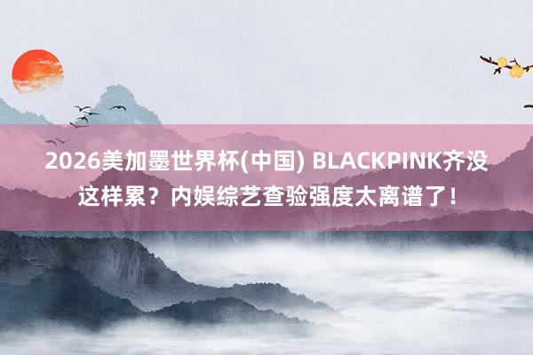 2026美加墨世界杯(中國) BLACKPINK齊沒這樣累？內娛綜藝查驗強度太離譜了！