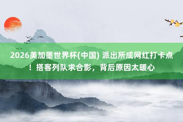 2026美加墨世界杯(中國) 派出所成網(wǎng)紅打卡點(diǎn)！搭客列隊(duì)求合影，背后原因太暖心