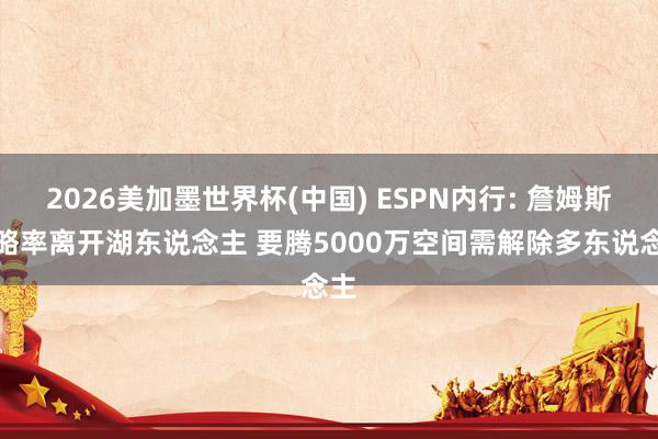 2026美加墨世界杯(中國) ESPN內行: 詹姆斯粗略率離開湖東說念主 要騰5000萬空間需解除多東說念主
